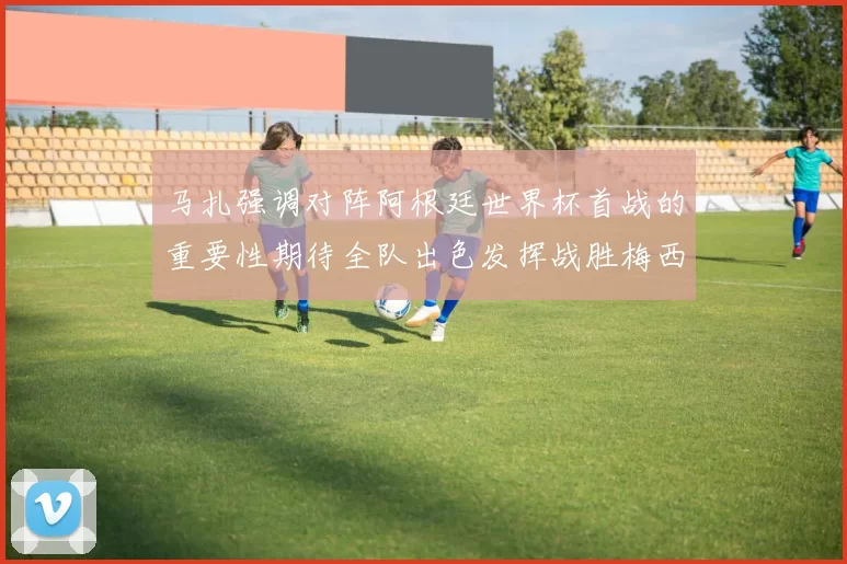 马扎强调对阵阿根廷世界杯首战的重要性期待全队出色发挥战胜梅西