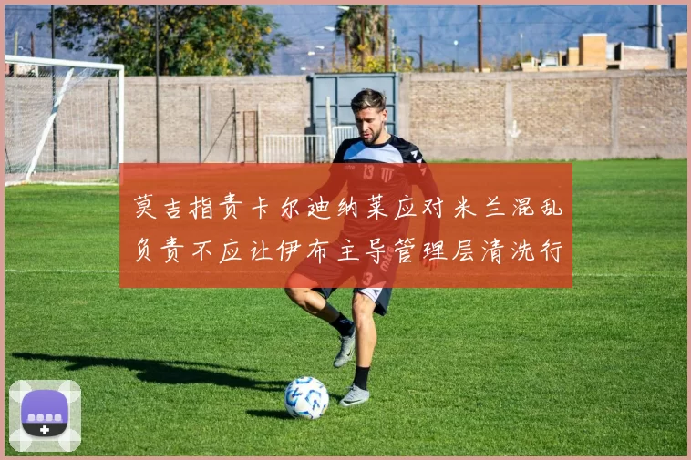 莫吉指责卡尔迪纳莱应对米兰混乱负责不应让伊布主导管理层清洗行动