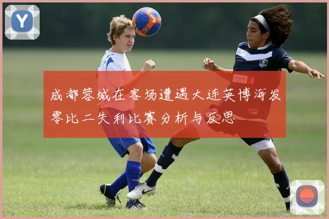 成都蓉城在客场遭遇大连英博海发零比二失利比赛分析与反思