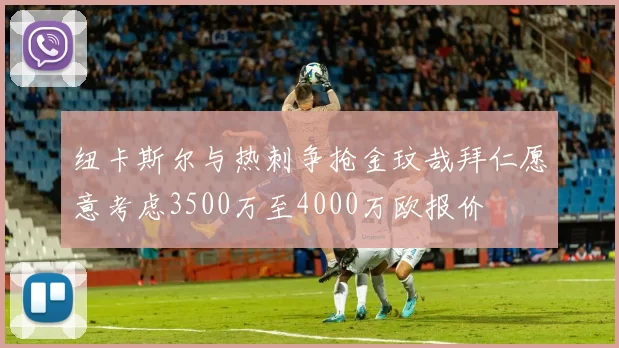 纽卡斯尔与热刺争抢金玟哉拜仁愿意考虑3500万至4000万欧报价