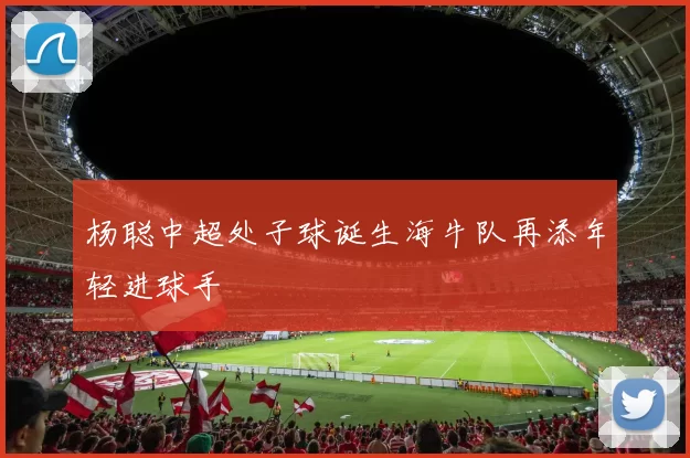 杨聪中超处子球诞生海牛队再添年轻进球手