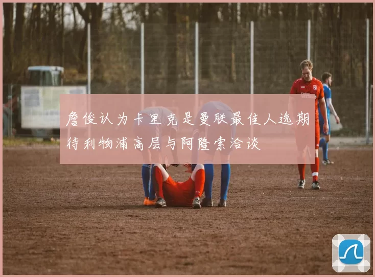詹俊认为卡里克是曼联最佳人选期待利物浦高层与阿隆索洽谈