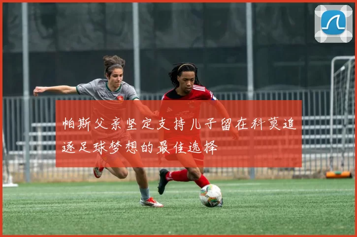 帕斯父亲坚定支持儿子留在科莫追逐足球梦想的最佳选择