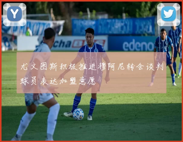 尤文图斯积极推进穆阿尼转会谈判球员表达加盟意愿