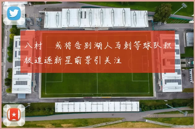 八村塁或将告别湖人马刺等球队积极追逐新星前景引关注