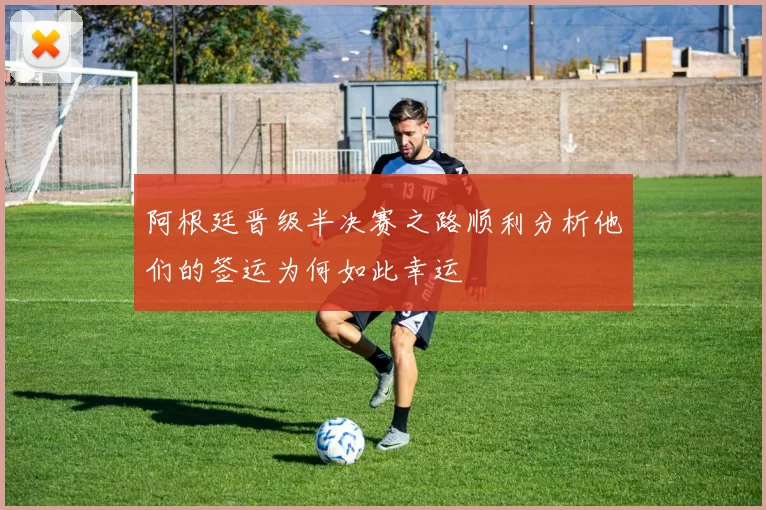 阿根廷晋级半决赛之路顺利分析他们的签运为何如此幸运