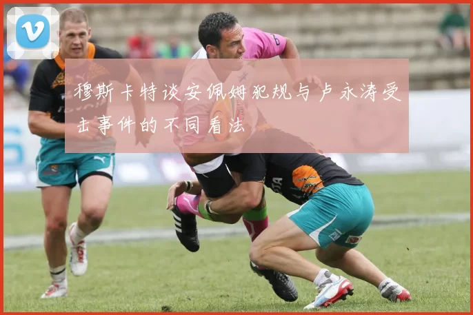 穆斯卡特谈安佩姆犯规与卢永涛受击事件的不同看法