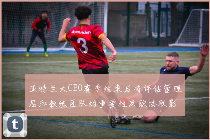 亚特兰大CEO赛季结束后将评估管理层和教练团队的重要性及欧协联影响